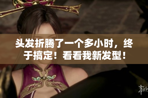头发折腾了一个多小时，终于搞定！看看我新发型！