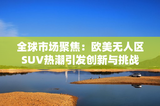 全球市场聚焦：欧美无人区SUV热潮引发创新与挑战