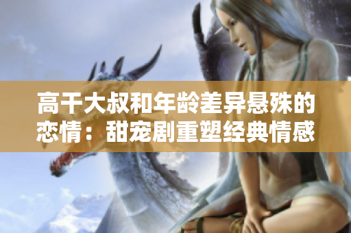 高干大叔和年龄差异悬殊的恋情：甜宠剧重塑经典情感 narrate