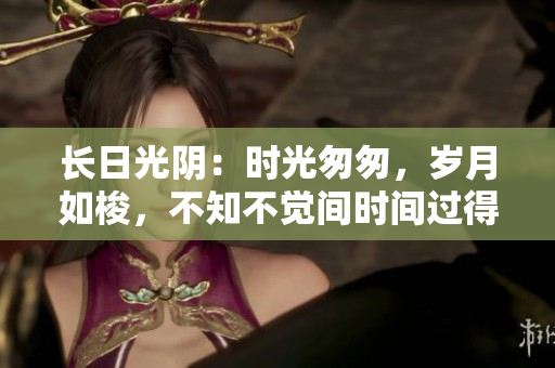 长日光阴：时光匆匆，岁月如梭，不知不觉间时间过得飞快。