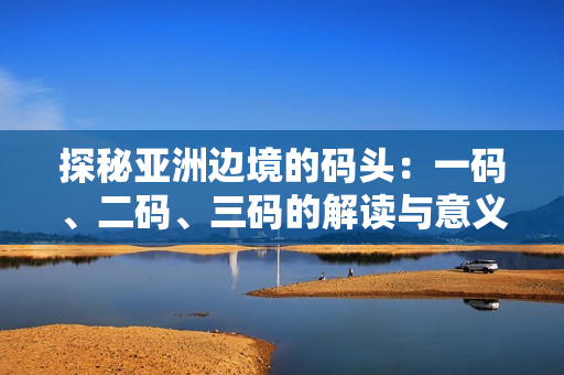 探秘亚洲边境的码头：一码、二码、三码的解读与意义