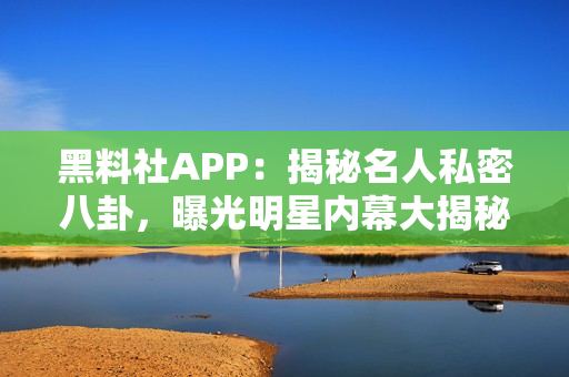 黑料社APP：揭秘名人私密八卦，曝光明星内幕大揭秘