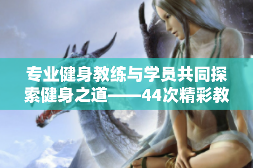 专业健身教练与学员共同探索健身之道——44次精彩教学分享