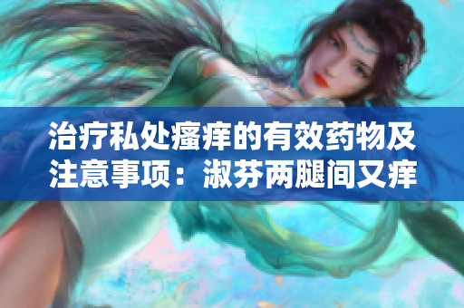 治疗私处瘙痒的有效药物及注意事项：淑芬两腿间又痒痒的正确用药方法