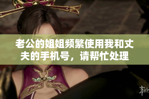 老公的姐姐频繁使用我和丈夫的手机号，请帮忙处理