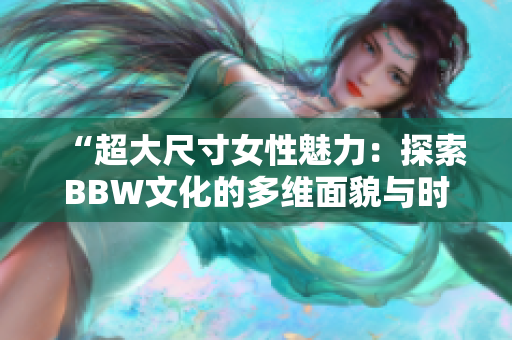 “超大尺寸女性魅力：探索BBW文化的多维面貌与时尚潮流”