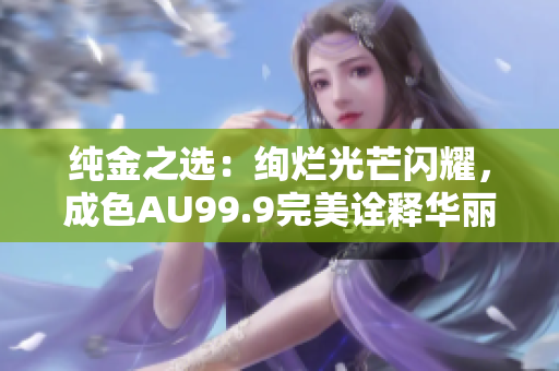 纯金之选：绚烂光芒闪耀，成色AU99.9完美诠释华丽尊贵