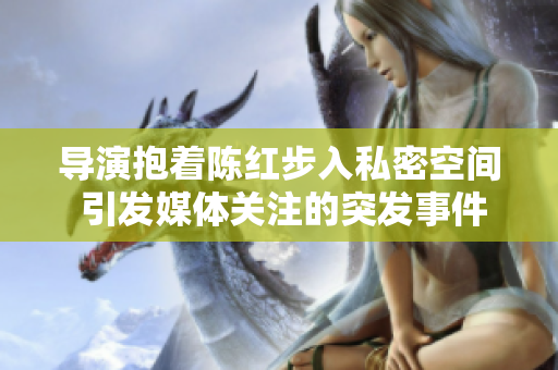 导演抱着陈红步入私密空间 引发媒体关注的突发事件