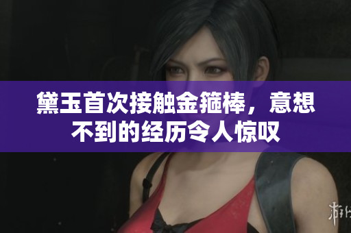 黛玉首次接触金箍棒，意想不到的经历令人惊叹