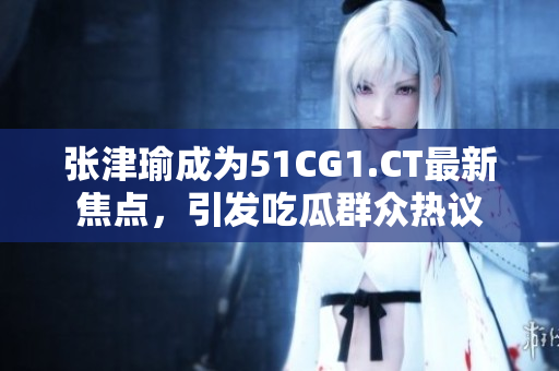 张津瑜成为51CG1.CT最新焦点，引发吃瓜群众热议