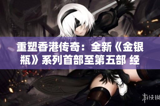 重塑香港传奇：全新《金银瓶》系列首部至第五部 经典重现，古典魅力焕发