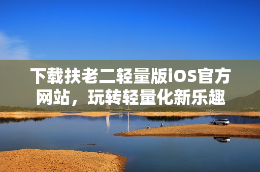 下载扶老二轻量版iOS官方网站，玩转轻量化新乐趣