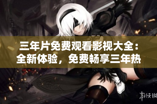 三年片免费观看影视大全：全新体验，免费畅享三年热门影视资源