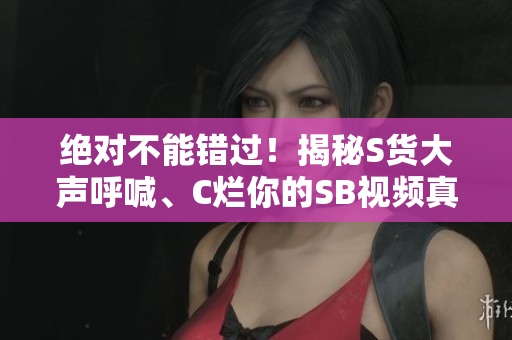 绝对不能错过！揭秘S货大声呼喊、C烂你的SB视频真相