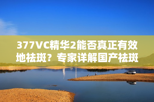 377VC精华2能否真正有效地祛斑？专家详解国产祛斑产品的真实功效