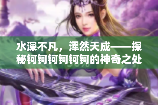 水深不凡，浑然天成——探秘钶钶钶钶钶钶的神奇之处