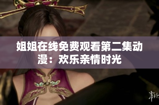 姐姐在线免费观看第二集动漫：欢乐亲情时光