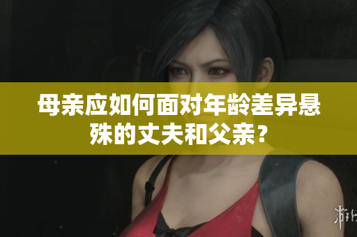 母亲应如何面对年龄差异悬殊的丈夫和父亲？