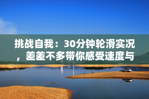 挑战自我：30分钟轮滑实况，差差不多带你感受速度与技巧的完美融合！