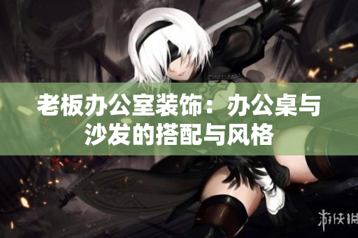 老板办公室装饰：办公桌与沙发的搭配与风格