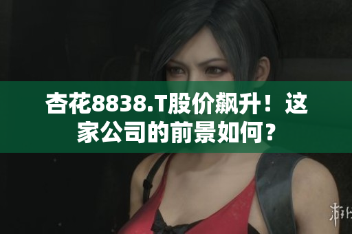 杏花8838.T股价飙升！这家公司的前景如何？