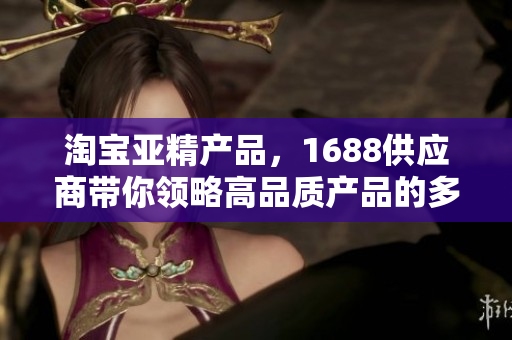 淘宝亚精产品，1688供应商带你领略高品质产品的多样魅力