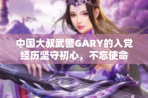 中国大叔武警GARY的入党经历坚守初心，不忘使命