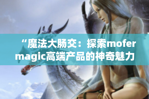 “魔法大肠交：探索mofermagic高端产品的神奇魅力”