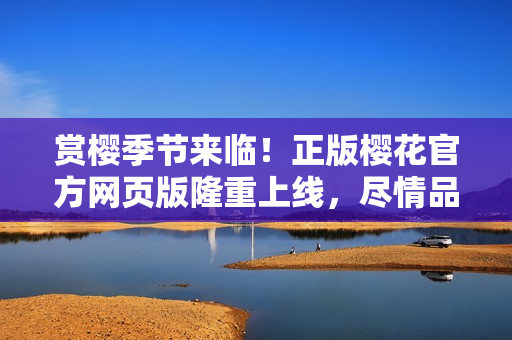 赏樱季节来临！正版樱花官方网页版隆重上线，尽情品味精彩花海