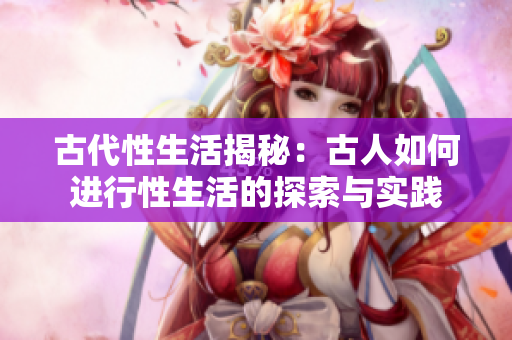 古代性生活揭秘：古人如何进行性生活的探索与实践