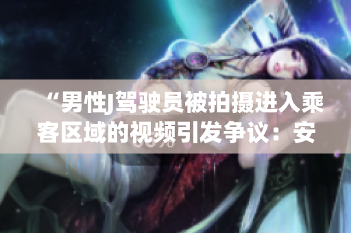 “男性J驾驶员被拍摄进入乘客区域的视频引发争议：安全隐患曝光！”