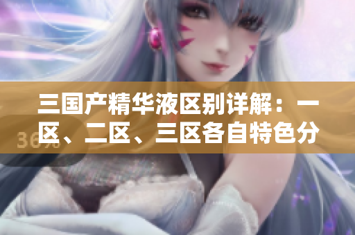 三国产精华液区别详解：一区、二区、三区各自特色分析