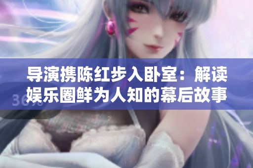 导演携陈红步入卧室：解读娱乐圈鲜为人知的幕后故事