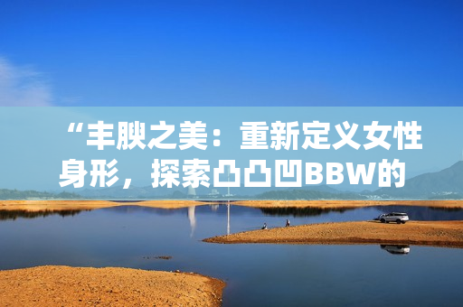 “丰腴之美：重新定义女性身形，探索凸凸凹BBW的魅力与自信”