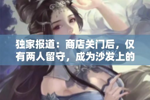 独家报道：商店关门后，仅有两人留守，成为沙发上的焦点