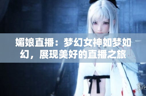 媚娘直播：梦幻女神如梦如幻，展现美好的直播之旅