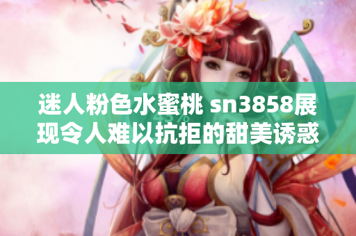 迷人粉色水蜜桃 sn3858展现令人难以抗拒的甜美诱惑