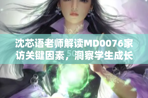 沈芯语老师解读MD0076家访关键因素，洞察学生成长心理