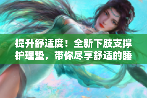 提升舒适度！全新下肢支撑护理垫，带你尽享舒适的睡眠体验