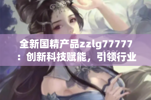 全新国精产品zzlg77777：创新科技赋能，引领行业潮流！