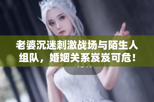 老婆沉迷刺激战场与陌生人组队，婚姻关系岌岌可危！