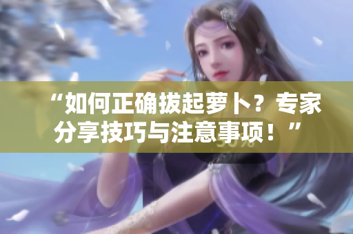 “如何正确拔起萝卜？专家分享技巧与注意事项！”
