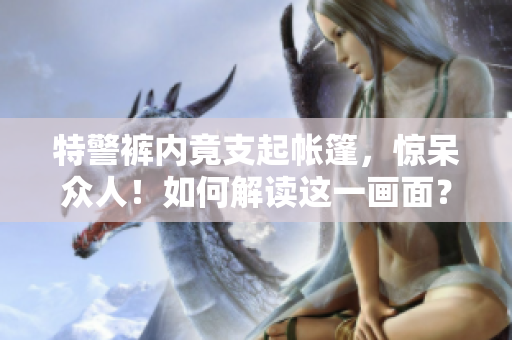 特警裤内竟支起帐篷，惊呆众人！如何解读这一画面？