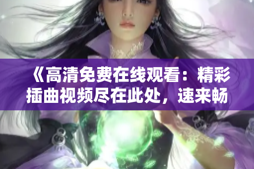 《高清免费在线观看：精彩插曲视频尽在此处，速来畅享！》