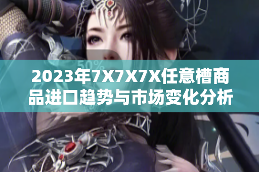 2023年7X7X7X任意槽商品进口趋势与市场变化分析