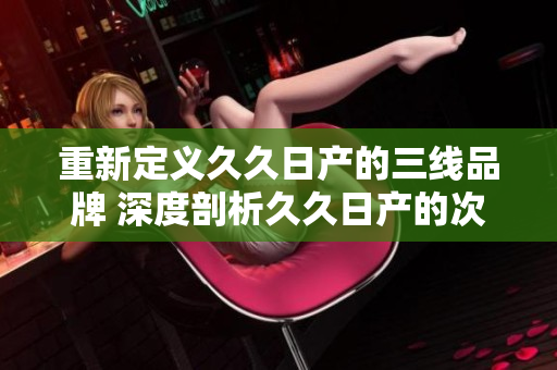 重新定义久久日产的三线品牌 深度剖析久久日产的次级产品线的新概念