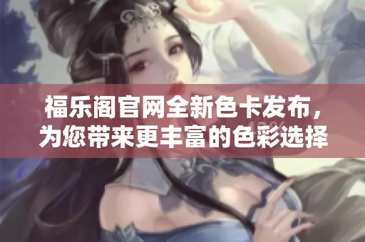 福乐阁官网全新色卡发布，为您带来更丰富的色彩选择！