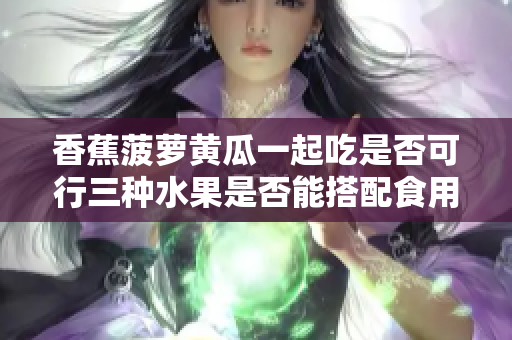 香蕉菠萝黄瓜一起吃是否可行三种水果是否能搭配食用？