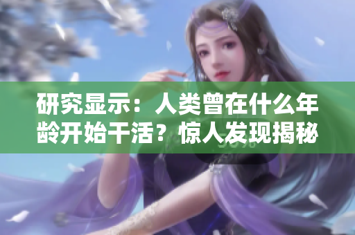 研究显示：人类曾在什么年龄开始干活？惊人发现揭秘！