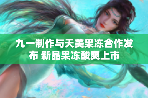 九一制作与天美果冻合作发布 新品果冻酸爽上市